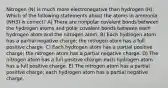 Nitrogen (N) is much more electronegative than hydrogen (H). Which of the following statements about the atoms in ammonia (NH3) is correct? A) There are nonpolar covalent bonds between the hydrogen atoms and polar covalent bonds between each hydrogen atom and the nitrogen atom. B) Each hydrogen atom has a partial negative charge; the nitrogen atom has a full positive charge. C) Each hydrogen atom has a partial positive charge; the nitrogen atom has a partial negative charge. D) The nitrogen atom has a full positive charge; each hydrogen atom has a full positive charge. E) The nitrogen atom has a partial positive charge; each hydrogen atom has a partial negative charge.