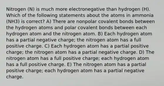 Nitrogen (N) is much more electronegative than hydrogen (H). Which of the following statements about the atoms in ammonia (NH3) is correct? A) There are nonpolar covalent bonds between the hydrogen atoms and polar covalent bonds between each hydrogen atom and the nitrogen atom. B) Each hydrogen atom has a partial negative charge; the nitrogen atom has a full positive charge. C) Each hydrogen atom has a partial positive charge; the nitrogen atom has a partial negative charge. D) The nitrogen atom has a full positive charge; each hydrogen atom has a full positive charge. E) The nitrogen atom has a partial positive charge; each hydrogen atom has a partial negative charge.