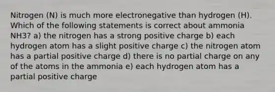 Nitrogen (N) is much more electronegative than hydrogen (H). Which of the following statements is correct about ammonia NH3? a) the nitrogen has a strong positive charge b) each hydrogen atom has a slight positive charge c) the nitrogen atom has a partial positive charge d) there is no partial charge on any of the atoms in the ammonia e) each hydrogen atom has a partial positive charge