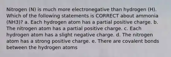 Nitrogen (N) is much more electronegative than hydrogen (H). Which of the following statements is CORRECT about ammonia (NH3)? a. Each hydrogen atom has a partial positive charge. b. The nitrogen atom has a partial positive charge. c. Each hydrogen atom has a slight negative charge. d. The nitrogen atom has a strong positive charge. e. There are covalent bonds between the hydrogen atoms