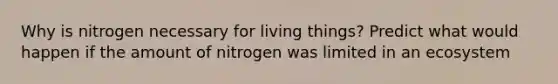 Why is nitrogen necessary for living things? Predict what would happen if the amount of nitrogen was limited in an ecosystem