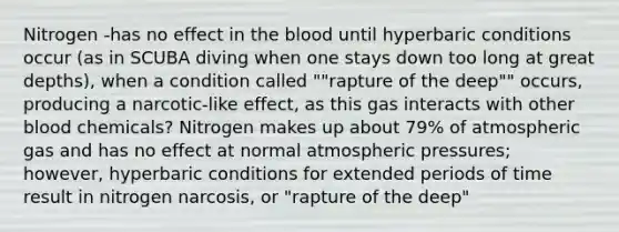 Nitrogen -has no effect in the blood until hyperbaric conditions occur (as in SCUBA diving when one stays down too long at great depths), when a condition called ""rapture of the deep"" occurs, producing a narcotic-like effect, as this gas interacts with other blood chemicals? Nitrogen makes up about 79% of atmospheric gas and has no effect at normal atmospheric pressures; however, hyperbaric conditions for extended periods of time result in nitrogen narcosis, or "rapture of the deep"