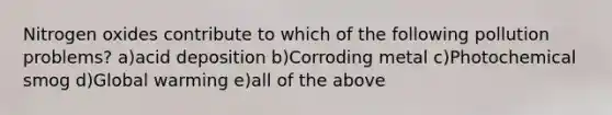 Nitrogen oxides contribute to which of the following pollution problems? a)acid deposition b)Corroding metal c)Photochemical smog d)Global warming e)all of the above