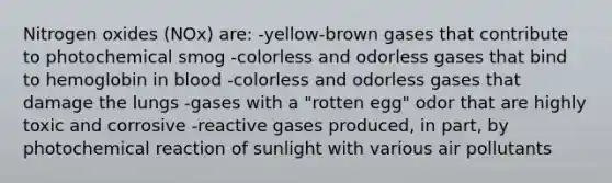 Nitrogen oxides (NOx) are: -yellow-brown gases that contribute to photochemical smog -colorless and odorless gases that bind to hemoglobin in blood -colorless and odorless gases that damage the lungs -gases with a "rotten egg" odor that are highly toxic and corrosive -reactive gases produced, in part, by photochemical reaction of sunlight with various air pollutants