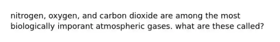 nitrogen, oxygen, and carbon dioxide are among the most biologically imporant atmospheric gases. what are these called?