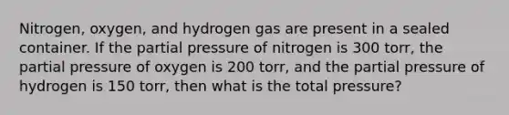 Nitrogen, oxygen, and hydrogen gas are present in a sealed container. If the partial pressure of nitrogen is 300 torr, the partial pressure of oxygen is 200 torr, and the partial pressure of hydrogen is 150 torr, then what is the total pressure?