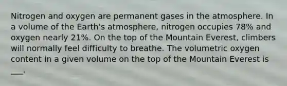 Nitrogen and oxygen are permanent gases in the atmosphere. In a volume of the Earth's atmosphere, nitrogen occupies 78% and oxygen nearly 21%. On the top of the Mountain Everest, climbers will normally feel difficulty to breathe. The volumetric oxygen content in a given volume on the top of the Mountain Everest is ___.