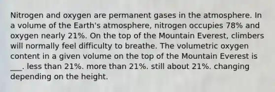 Nitrogen and oxygen are permanent gases in the atmosphere. In a volume of the Earth's atmosphere, nitrogen occupies 78% and oxygen nearly 21%. On the top of the Mountain Everest, climbers will normally feel difficulty to breathe. The volumetric oxygen content in a given volume on the top of the Mountain Everest is ___. less than 21%. more than 21%. still about 21%. changing depending on the height.