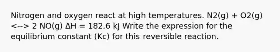 Nitrogen and oxygen react at high temperatures. N2(g) + O2(g) 2 NO(g) ΔH = 182.6 kJ Write the expression for the equilibrium constant (Kc) for this reversible reaction.