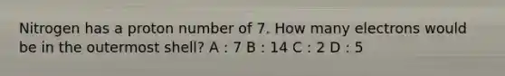 Nitrogen has a proton number of 7. How many electrons would be in the outermost shell? A : 7 B : 14 C : 2 D : 5