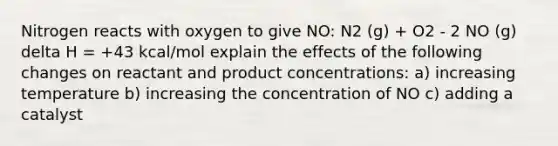 Nitrogen reacts with oxygen to give NO: N2 (g) + O2 - 2 NO (g) delta H = +43 kcal/mol explain the effects of the following changes on reactant and product concentrations: a) increasing temperature b) increasing the concentration of NO c) adding a catalyst