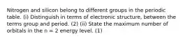 Nitrogen and silicon belong to different groups in the periodic table. (i) Distinguish in terms of electronic structure, between the terms group and period. (2) (ii) State the maximum number of orbitals in the n = 2 energy level. (1)