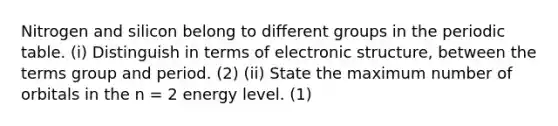 Nitrogen and silicon belong to different groups in the periodic table. (i) Distinguish in terms of electronic structure, between the terms group and period. (2) (ii) State the maximum number of orbitals in the n = 2 energy level. (1)