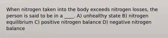 When nitrogen taken into the body exceeds nitrogen losses, the person is said to be in a ____. A) unhealthy state B) nitrogen equilibrium C) positive nitrogen balance D) negative nitrogen balance