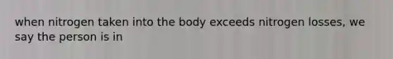 when nitrogen taken into the body exceeds nitrogen losses, we say the person is in