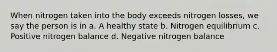 When nitrogen taken into the body exceeds nitrogen losses, we say the person is in a. A healthy state b. Nitrogen equilibrium c. Positive nitrogen balance d. Negative nitrogen balance