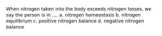 When nitrogen taken into the body exceeds nitrogen losses, we say the person is in .... a. nitrogen homeostasis b. nitrogen equilibrium c. positive nitrogen balance d. negative nitrogen balance