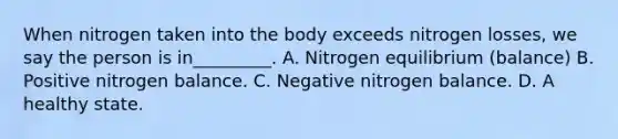 When nitrogen taken into the body exceeds nitrogen losses, we say the person is in_________. A. Nitrogen equilibrium (balance) B. Positive nitrogen balance. C. Negative nitrogen balance. D. A healthy state.