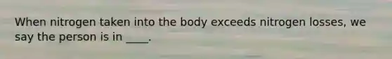 When nitrogen taken into the body exceeds nitrogen losses, we say the person is in ____.