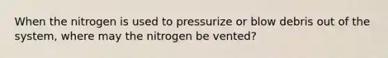 When the nitrogen is used to pressurize or blow debris out of the system, where may the nitrogen be vented?