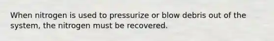 When nitrogen is used to pressurize or blow debris out of the system, the nitrogen must be recovered.