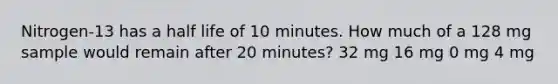 Nitrogen-13 has a half life of 10 minutes. How much of a 128 mg sample would remain after 20 minutes? 32 mg 16 mg 0 mg 4 mg