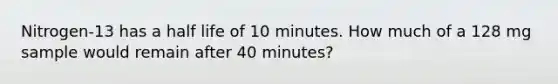 Nitrogen-13 has a half life of 10 minutes. How much of a 128 mg sample would remain after 40 minutes?