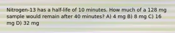 Nitrogen-13 has a half-life of 10 minutes. How much of a 128 mg sample would remain after 40 minutes? A) 4 mg B) 8 mg C) 16 mg D) 32 mg