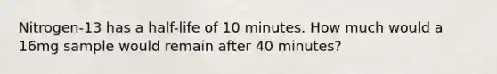 Nitrogen-13 has a half-life of 10 minutes. How much would a 16mg sample would remain after 40 minutes?