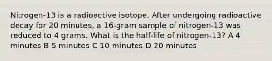 Nitrogen-13 is a radioactive isotope. After undergoing radioactive decay for 20 minutes, a 16-gram sample of nitrogen-13 was reduced to 4 grams. What is the half-life of nitrogen-13? A 4 minutes B 5 minutes C 10 minutes D 20 minutes