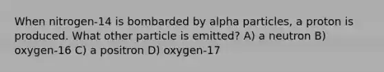 When nitrogen-14 is bombarded by alpha particles, a proton is produced. What other particle is emitted? A) a neutron B) oxygen-16 C) a positron D) oxygen-17