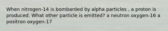 When nitrogen-14 is bombarded by alpha particles , a proton is produced. What other particle is emitted? a neutron oxygen-16 a positron oxygen-17