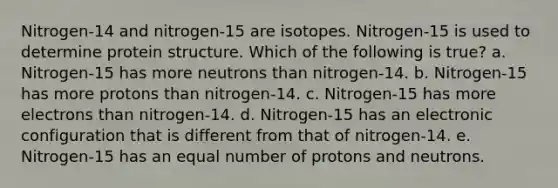 Nitrogen-14 and nitrogen-15 are isotopes. Nitrogen-15 is used to determine protein structure. Which of the following is true? a. Nitrogen-15 has more neutrons than nitrogen-14. b. Nitrogen-15 has more protons than nitrogen-14. c. Nitrogen-15 has more electrons than nitrogen-14. d. Nitrogen-15 has an electronic configuration that is different from that of nitrogen-14. e. Nitrogen-15 has an equal number of protons and neutrons.