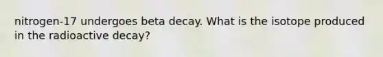 nitrogen-17 undergoes beta decay. What is the isotope produced in the radioactive decay?