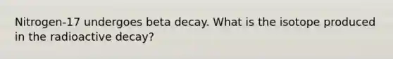 Nitrogen-17 undergoes beta decay. What is the isotope produced in the radioactive decay?