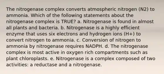 The nitrogenase complex converts atmospheric nitrogen (N2) to ammonia. Which of the following statements about the nitrogenase complex is TRUE? a. Nitrogenase is found in almost all plants and bacteria. b. Nitrogenase is a highly efficient enzyme that uses six electrons and hydrogen ions (H+) to convert nitrogen to ammonia. c. Conversion of nitrogen to ammonia by nitrogenase requires NADPH. d. The nitrogenase complex is most active in oxygen rich compartments such as plant chloroplasts. e. Nitrogenase is a complex composed of two activities: a reductase and a nitrogenase.