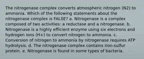 The nitrogenase complex converts atmospheric nitrogen (N2) to ammonia. Which of the following statements about the nitrogenase complex is FALSE? a. Nitrogenase is a complex composed of two activities: a reductase and a nitrogenase. b. Nitrogenase is a highly efficient enzyme using six electrons and hydrogen ions (H+) to convert nitrogen to ammonia. c. Conversion of nitrogen to ammonia by nitrogenase requires ATP hydrolysis. d. The nitrogenase complex contains iron-sulfur protein. e. Nitrogenase is found in some types of bacteria.