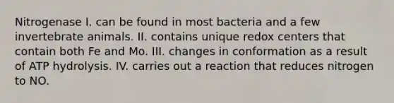 Nitrogenase I. can be found in most bacteria and a few invertebrate animals. II. contains unique redox centers that contain both Fe and Mo. III. changes in conformation as a result of ATP hydrolysis. IV. carries out a reaction that reduces nitrogen to NO.