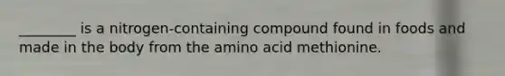 ________ is a nitrogen-containing compound found in foods and made in the body from the amino acid methionine.