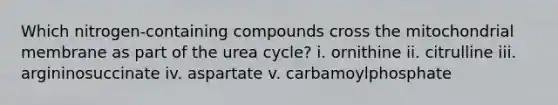 Which nitrogen-containing compounds cross the mitochondrial membrane as part of the urea cycle? i. ornithine ii. citrulline iii. argininosuccinate iv. aspartate v. carbamoylphosphate