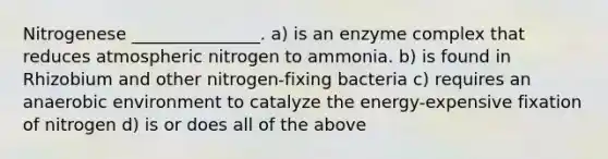 Nitrogenese _______________. a) is an enzyme complex that reduces atmospheric nitrogen to ammonia. b) is found in Rhizobium and other nitrogen-fixing bacteria c) requires an anaerobic environment to catalyze the energy-expensive fixation of nitrogen d) is or does all of the above