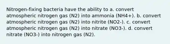 Nitrogen-fixing bacteria have the ability to a. convert atmospheric nitrogen gas (N2) into ammonia (NH4+). b. convert atmospheric nitrogen gas (N2) into nitrite (NO2-). c. convert atmospheric nitrogen gas (N2) into nitrate (NO3-). d. convert nitrate (NO3-) into nitrogen gas (N2).