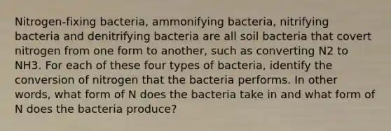 Nitrogen-fixing bacteria, ammonifying bacteria, nitrifying bacteria and denitrifying bacteria are all soil bacteria that covert nitrogen from one form to another, such as converting N2 to NH3. For each of these four types of bacteria, identify the conversion of nitrogen that the bacteria performs. In other words, what form of N does the bacteria take in and what form of N does the bacteria produce?