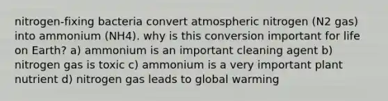 nitrogen-fixing bacteria convert atmospheric nitrogen (N2 gas) into ammonium (NH4). why is this conversion important for life on Earth? a) ammonium is an important cleaning agent b) nitrogen gas is toxic c) ammonium is a very important plant nutrient d) nitrogen gas leads to global warming