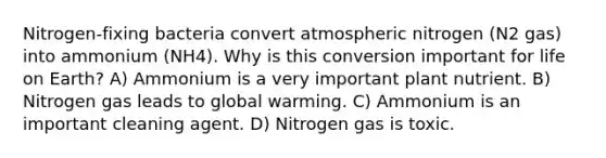 Nitrogen-fixing bacteria convert atmospheric nitrogen (N2 gas) into ammonium (NH4). Why is this conversion important for life on Earth? A) Ammonium is a very important plant nutrient. B) Nitrogen gas leads to global warming. C) Ammonium is an important cleaning agent. D) Nitrogen gas is toxic.