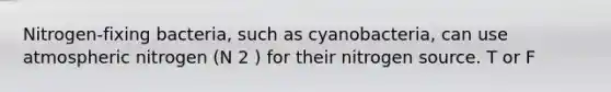 Nitrogen-fixing bacteria, such as cyanobacteria, can use atmospheric nitrogen (N 2 ) for their nitrogen source. T or F
