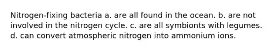 Nitrogen-fixing bacteria a. are all found in the ocean. b. are not involved in the nitrogen cycle. c. are all symbionts with legumes. d. can convert atmospheric nitrogen into ammonium ions.