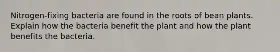 Nitrogen-fixing bacteria are found in the roots of bean plants. Explain how the bacteria benefit the plant and how the plant benefits the bacteria.