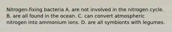 Nitrogen-fixing bacteria A. are not involved in <a href='https://www.questionai.com/knowledge/kbs8ipDdy2-the-nitrogen-cycle' class='anchor-knowledge'>the nitrogen cycle</a>. B. are all found in the ocean. C. can convert atmospheric nitrogen into ammonium ions. D. are all symbionts with legumes.
