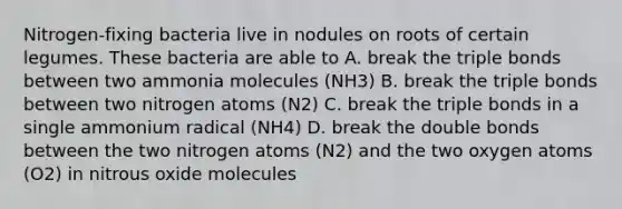 Nitrogen-fixing bacteria live in nodules on roots of certain legumes. These bacteria are able to A. break the triple bonds between two ammonia molecules (NH3) B. break the triple bonds between two nitrogen atoms (N2) C. break the triple bonds in a single ammonium radical (NH4) D. break the double bonds between the two nitrogen atoms (N2) and the two oxygen atoms (O2) in nitrous oxide molecules